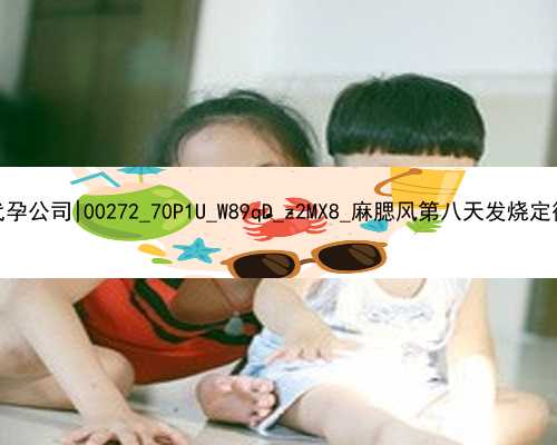 广州有几多个代孕公司|00272_70P1U_W89qD_z2MX8_麻腮风第八天发烧定律是什么意思？