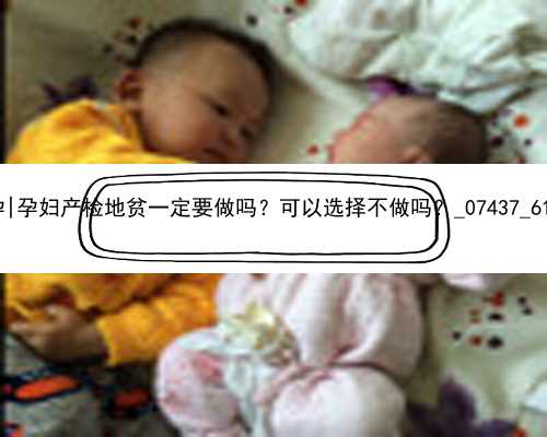 广州大学生想代孕|孕妇产检地贫一定要做吗？可以选择不做吗？_07437_6119c_x41