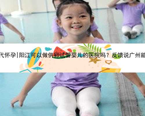 广州哪有代怀孕|阳江可以做供卵试管婴儿的医院吗？反馈说广州能做供卵？