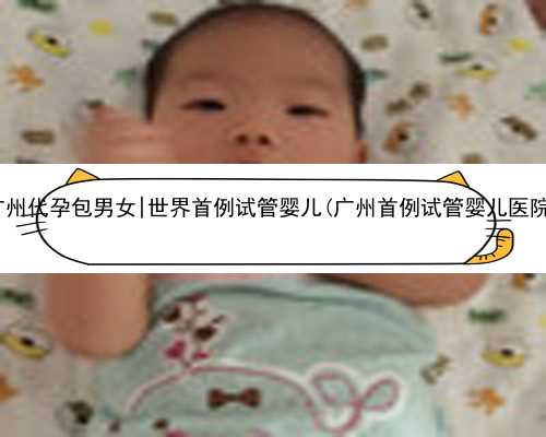 广州代孕包男女|世界首例试管婴儿(广州首例试管婴儿医院)
