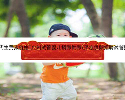 广州代生男孩价格|广州试管婴儿捐卵供卵(平凉供卵招聘试管婴儿)