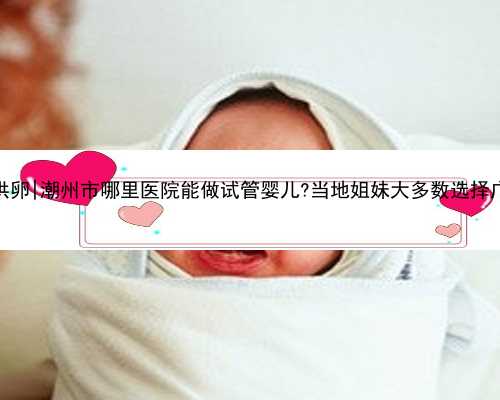 广州单身供卵|潮州市哪里医院能做试管婴儿?当地姐妹大多数选择广州做试管