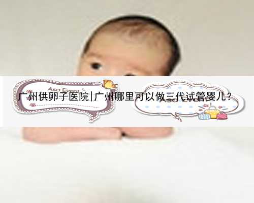 广州供卵子医院|广州哪里可以做三代试管婴儿？
